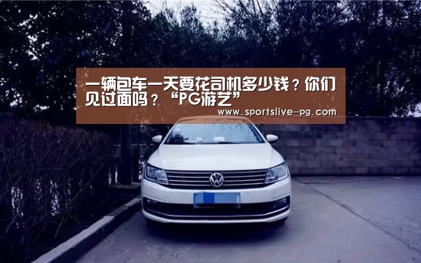 一辆包车一天要花司机多少钱?你们见过面吗?“PG游艺”(图2) PG棋牌