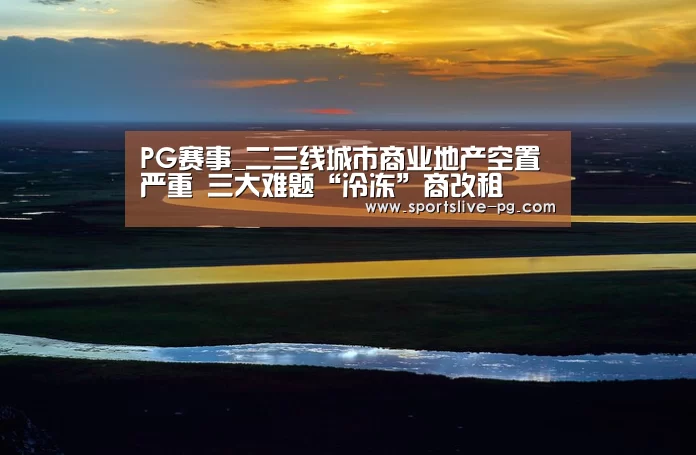 PG赛事_二三线城市商业地产空置严重 三大难题“冷冻”商改租(图2) PG下载